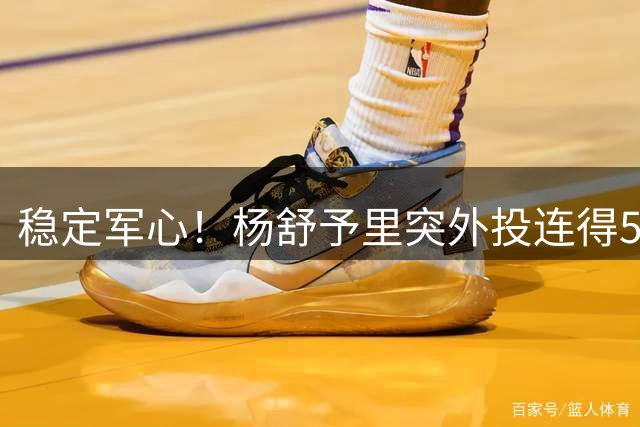 稳定军心！杨舒予里突外投连得5分 帮助球队保持两位数优势